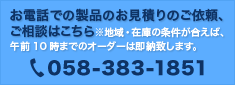 お電話での製品のお見積りのご依頼、ご相談はこちら　※地域・在庫の条件が合えば、午前10時までのオーダーは即納致します。　058-383-1851