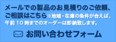 メールでの製品のお見積りのご依頼、ご相談はこちら　※地域・在庫の条件が合えば、午前10時までのオーダーは即納致します。　お問い合わせフォーム